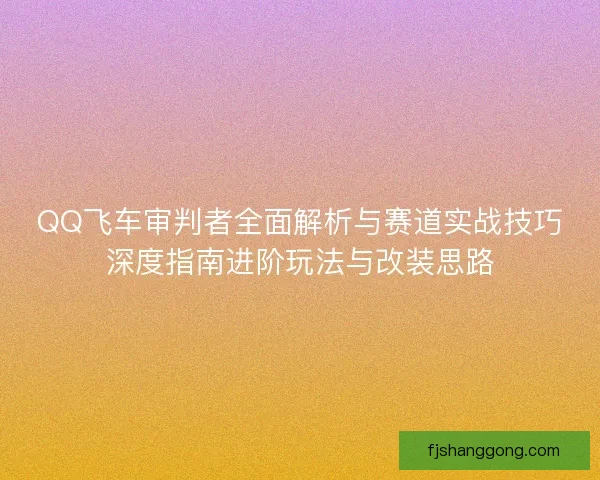QQ飞车审判者全面解析与赛道实战技巧深度指南进阶玩法与改装思路