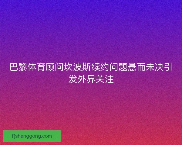 巴黎体育顾问坎波斯续约问题悬而未决引发外界关注