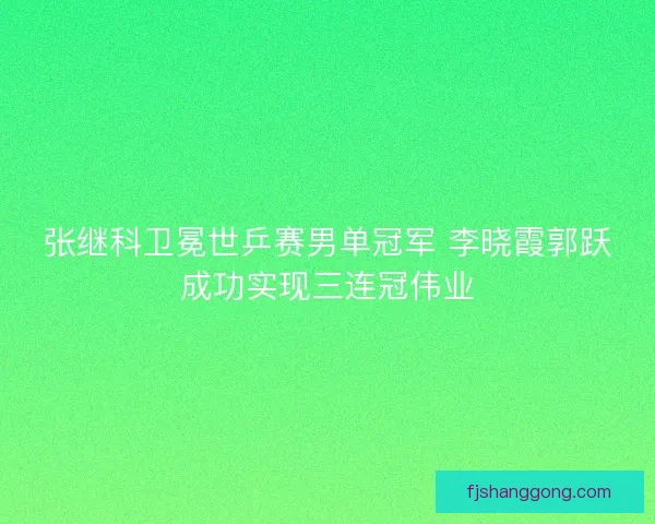 张继科卫冕世乒赛男单冠军 李晓霞郭跃成功实现三连冠伟业