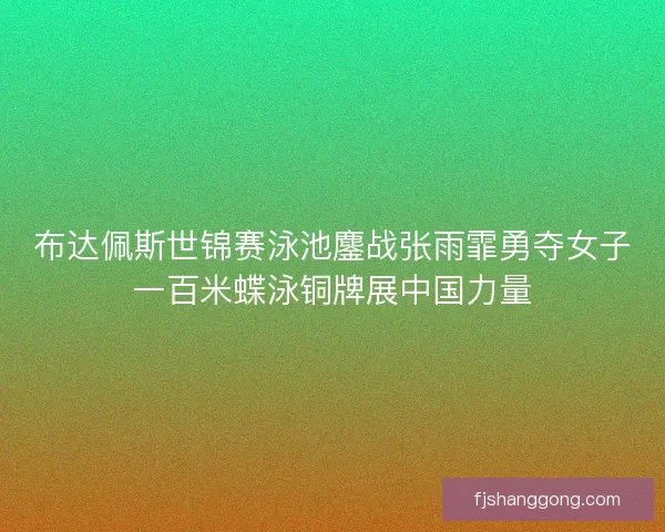 布达佩斯世锦赛泳池鏖战张雨霏勇夺女子一百米蝶泳铜牌展中国力量