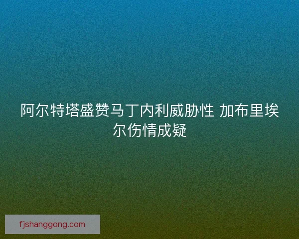 阿尔特塔盛赞马丁内利威胁性 加布里埃尔伤情成疑